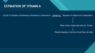 Click to edit Master title style
7
ESTIMATION OF VITAMIN A
7
• 20-25 % Solution of Antimony trichloride in chloroform Added to Solution of Vitamin A in chloroform
Blue colour observed only for 10 sec.
Result express in terms of cod liver oil units
 