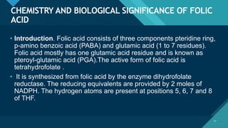 Click to edit Master title style
71
CHEMISTRY AND BIOLOGICAL SIGNIFICANCE OF FOLIC
ACID
71
• Introduction. Folic acid consists of three components pteridine ring,
p-amino benzoic acid (PABA) and glutamic acid (1 to 7 residues).
Folic acid mostly has one glutamic acid residue and is known as
pteroyl-glutamic acid (PGA).The active form of folic acid is
tetrahydrofolate .
• It is synthesized from folic acid by the enzyme dihydrofolate
reductase. The reducing equivalents are provided by 2 moles of
NADPH. The hydrogen atoms are present at positions 5, 6, 7 and 8
of THF.
 