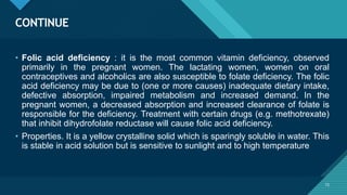 Click to edit Master title style
72
CONTINUE
72
• Folic acid deficiency : it is the most common vitamin deficiency, observed
primarily in the pregnant women. The lactating women, women on oral
contraceptives and alcoholics are also susceptible to folate deficiency. The folic
acid deficiency may be due to (one or more causes) inadequate dietary intake,
defective absorption, impaired metabolism and increased demand. In the
pregnant women, a decreased absorption and increased clearance of folate is
responsible for the deficiency. Treatment with certain drugs (e.g. methotrexate)
that inhibit dihydrofolate reductase will cause folic acid deficiency.
• Properties. It is a yellow crystalline solid which is sparingly soluble in water. This
is stable in acid solution but is sensitive to sunlight and to high temperature
 