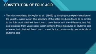 Click to edit Master title style
74
CONSTITUTION OF FOLIC ACID
74
• This was elucidated by Argier et. al., (1946) by carrying out experimentation on
the yeast L. casei factor. The structure of the latter has been found to be similar
to the folic acid obtained from Liver L casei factor with the difference that folic
acid obtained from yeast casei factor contains three molecules of glutamic acid
whereas that obtained from Liver L. casei factor contains only one molecule of
glutamic acid
 