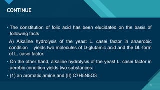 Click to edit Master title style
75
CONTINUE
75
• The constitution of folic acid has been elucidated on the basis of
following facts
A) Alkaline hydrolysis of the yeast L. casei factor in anaerobic
condition yields two molecules of D-glutamic acid and the DL-form
of L. casei factor.
• On the other hand, alkaline hydrolysis of the yeast L. casei factor in
aerobic condition yields two substances:
• (1) an aromatic amine and (II) C7H5N5O3
 