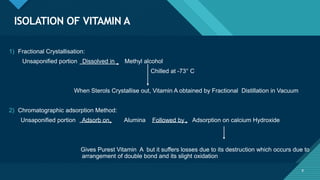 Click to edit Master title style
8
ISOLATION OF VITAMIN A
8
1) Fractional Crystallisation:
Unsaponified portion Dissolved in Methyl alcohol
Chilled at -73° C
When Sterols Crystallise out, Vitamin A obtained by Fractional Distillation in Vacuum
2) Chromatographic adsorption Method:
Unsaponified portion Adsorb on Alumina Followed by Adsorption on calcium Hydroxide
Gives Purest Vitamin A but it suffers losses due to its destruction which occurs due to
arrangement of double bond and its slight oxidation
 