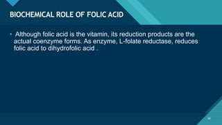 Click to edit Master title style
80
BIOCHEMICAL ROLE OF FOLIC ACID
80
• Although folic acid is the vitamin, its reduction products are the
actual coenzyme forms. As enzyme, L-folate reductase, reduces
folic acid to dihydrofolic acid .
 