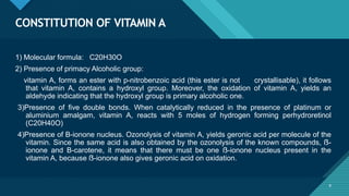 Click to edit Master title style
9
CONSTITUTION OF VITAMIN A
9
1) Molecular formula: C20H30O
2) Presence of primacy Alcoholic group:
vitamin A, forms an ester with p-nitrobenzoic acid (this ester is not crystallisable), it follows
that vitamin A, contains a hydroxyl group. Moreover, the oxidation of vitamin A, yields an
aldehyde indicating that the hydroxyl group is primary alcoholic one.
3)Presence of five double bonds. When catalytically reduced in the presence of platinum or
aluminium amalgam, vitamin A, reacts with 5 moles of hydrogen forming perhydroretinol
(C20H40O)
4)Presence of B-ionone nucleus. Ozonolysis of vitamin A, yields geronic acid per molecule of the
vitamin. Since the same acid is also obtained by the ozonolysis of the known compounds, ẞ-
ionone and B-carotene, it means that there must be one ẞ-ionone nucleus present in the
vitamin A, because ẞ-ionone also gives geronic acid on oxidation.
 
