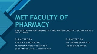 Click to edit Master title style
1
MET FACULTY OF
PHARMACY
P R E S E N TAT I O N O N C H E M I S T RY A N D P H Y S I O L O G I C A L S I G N I F I C A N C E
O F V I TA M I N
S U B M I T T E D B Y S U B M I T T E D T O
A N S H I K A B H AT N A G A R D r. M A N D E E P G U P TA
M . P H A R M A F I R S T S E M I S T E R A S S O C I AT E P R O F.
( P H A R M A C E U T I C A L C H E M I S T RY
 