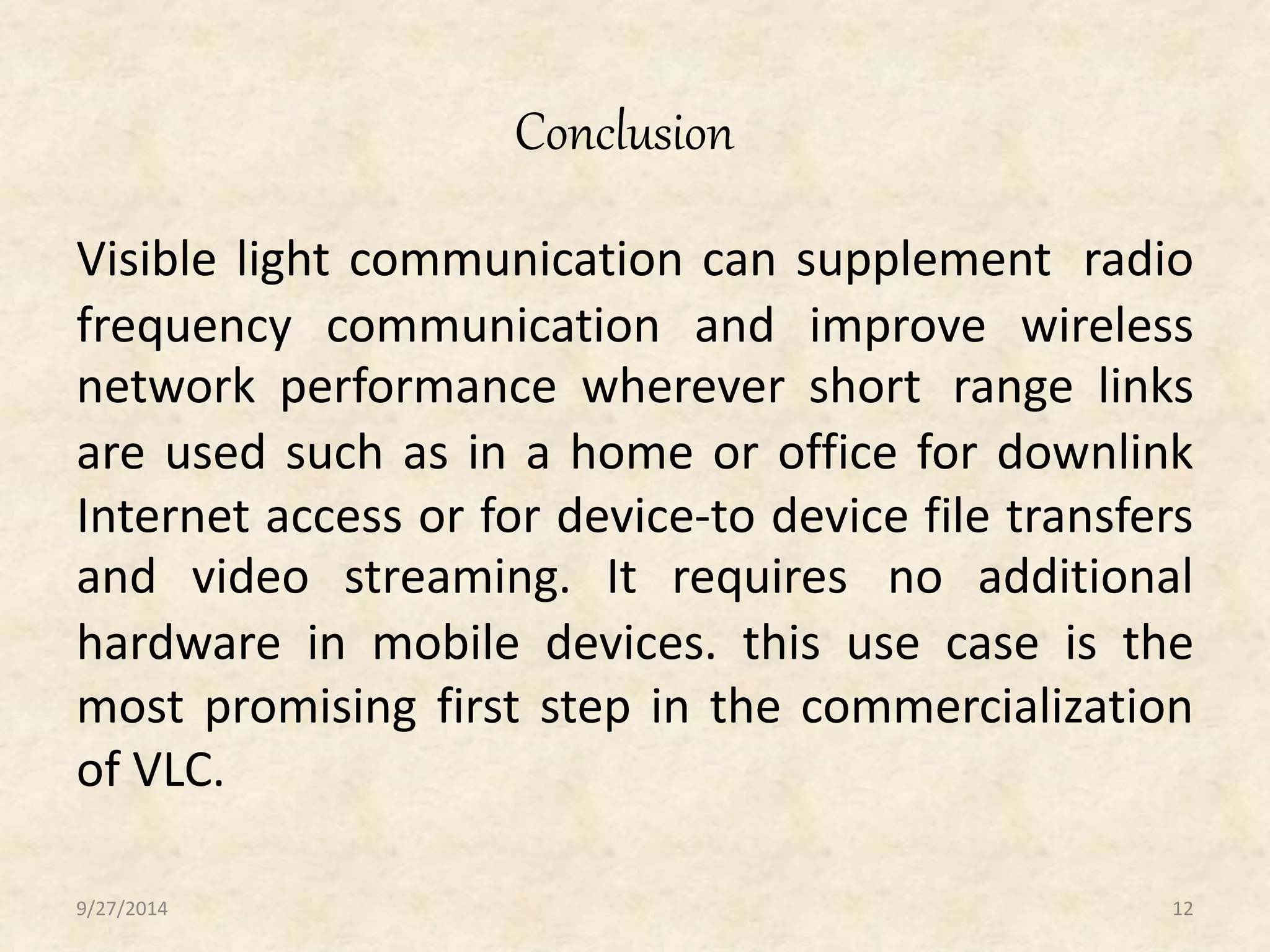 Conclusion 
Visible light communication can supplement radio 
frequency communication and improve wireless 
network performance wherever short range links 
are used such as in a home or office for downlink 
Internet access or for device-to device file transfers 
and video streaming. It requires no additional 
hardware in mobile devices. this use case is the 
most promising first step in the commercialization 
of VLC. 
9/27/2014 12 
 