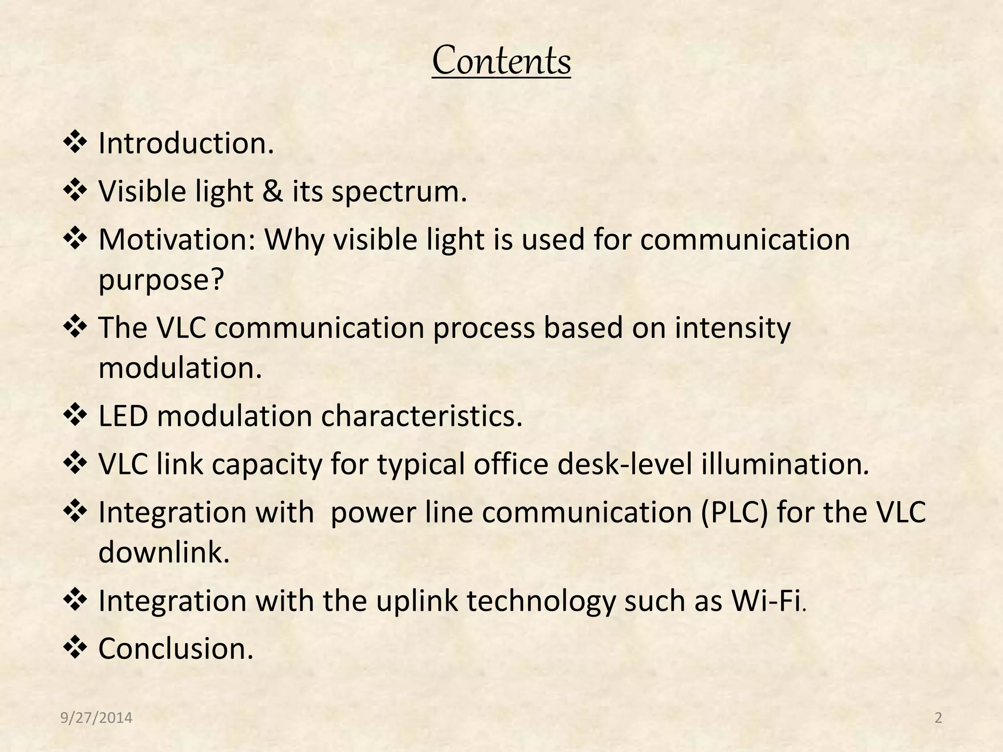 Contents 
 Introduction. 
 Visible light & its spectrum. 
 Motivation: Why visible light is used for communication 
purpose? 
 The VLC communication process based on intensity 
modulation. 
 LED modulation characteristics. 
 VLC link capacity for typical office desk-level illumination. 
 Integration with power line communication (PLC) for the VLC 
downlink. 
 Integration with the uplink technology such as Wi-Fi. 
 Conclusion. 
9/27/2014 2 
 