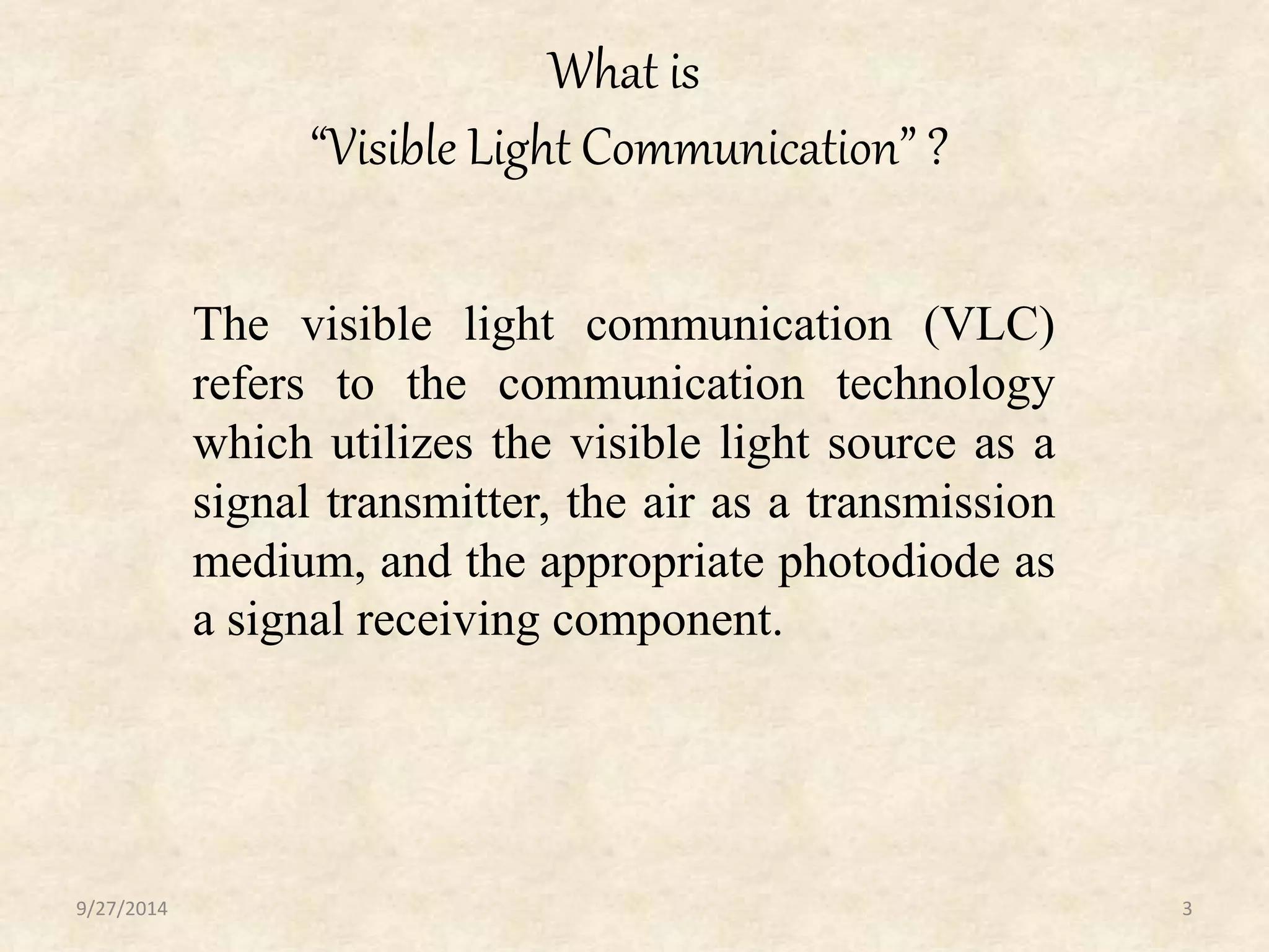 What is 
“Visible Light Communication” ? 
The visible light communication (VLC) 
refers to the communication technology 
which utilizes the visible light source as a 
signal transmitter, the air as a transmission 
medium, and the appropriate photodiode as 
a signal receiving component. 
9/27/2014 3 
 