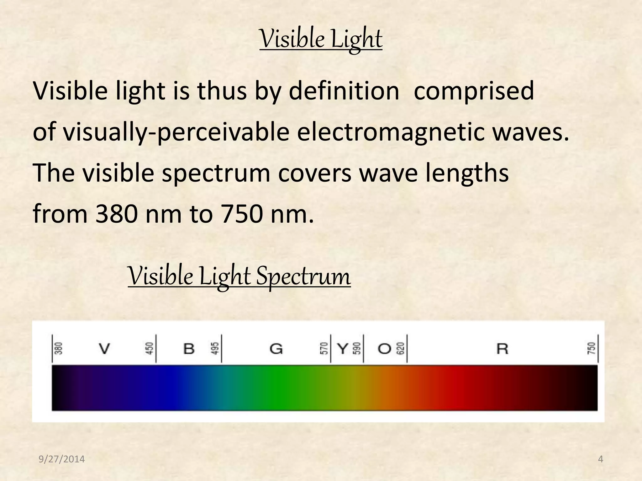Visible Light 
Visible light is thus by definition comprised 
of visually-perceivable electromagnetic waves. 
The visible spectrum covers wave lengths 
from 380 nm to 750 nm. 
Visible Light Spectrum 
9/27/2014 4 
 