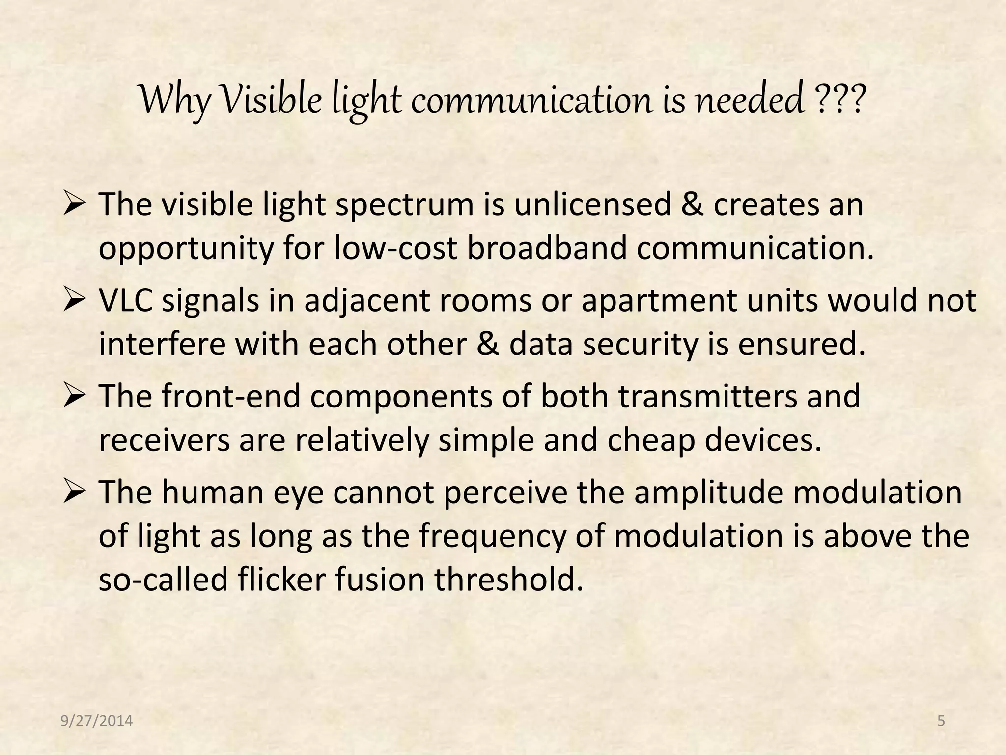 Why Visible light communication is needed ??? 
 The visible light spectrum is unlicensed & creates an 
opportunity for low-cost broadband communication. 
 VLC signals in adjacent rooms or apartment units would not 
interfere with each other & data security is ensured. 
 The front-end components of both transmitters and 
receivers are relatively simple and cheap devices. 
 The human eye cannot perceive the amplitude modulation 
of light as long as the frequency of modulation is above the 
so-called flicker fusion threshold. 
9/27/2014 5 
 