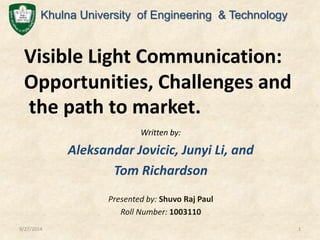 Khulna University of Engineering & Technology 
Visible Light Communication: 
Opportunities, Challenges and 
the path to market. 
Written by: 
Aleksandar Jovicic, Junyi Li, and 
Tom Richardson 
Presented by: Shuvo Raj Paul 
Roll Number: 1003110 
9/27/2014 1 
 