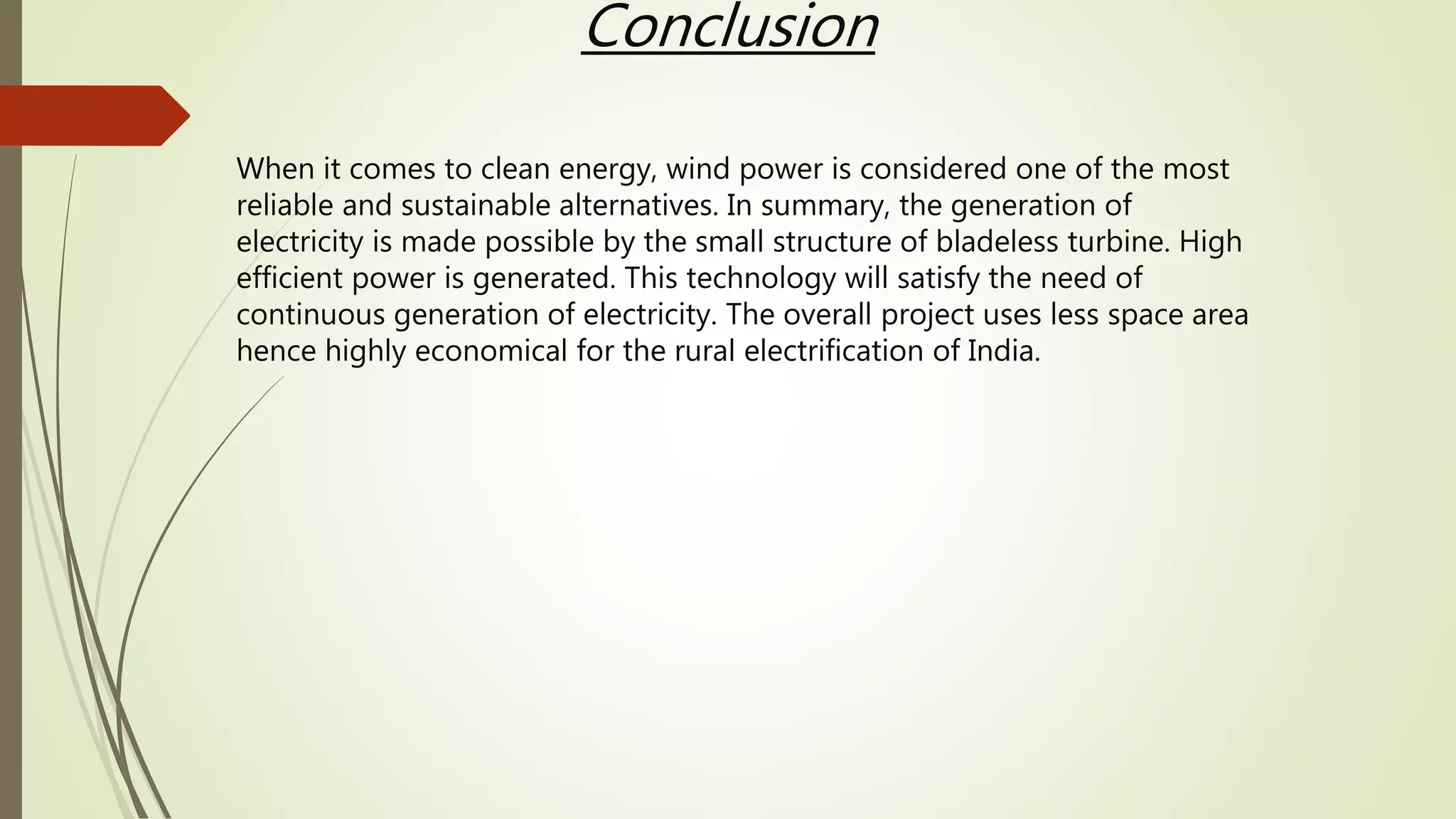 Conclusion
When it comes to clean energy, wind power is considered one of the most
reliable and sustainable alternatives. In summary, the generation of
electricity is made possible by the small structure of bladeless turbine. High
efficient power is generated. This technology will satisfy the need of
continuous generation of electricity. The overall project uses less space area
hence highly economical for the rural electrification of India.
 