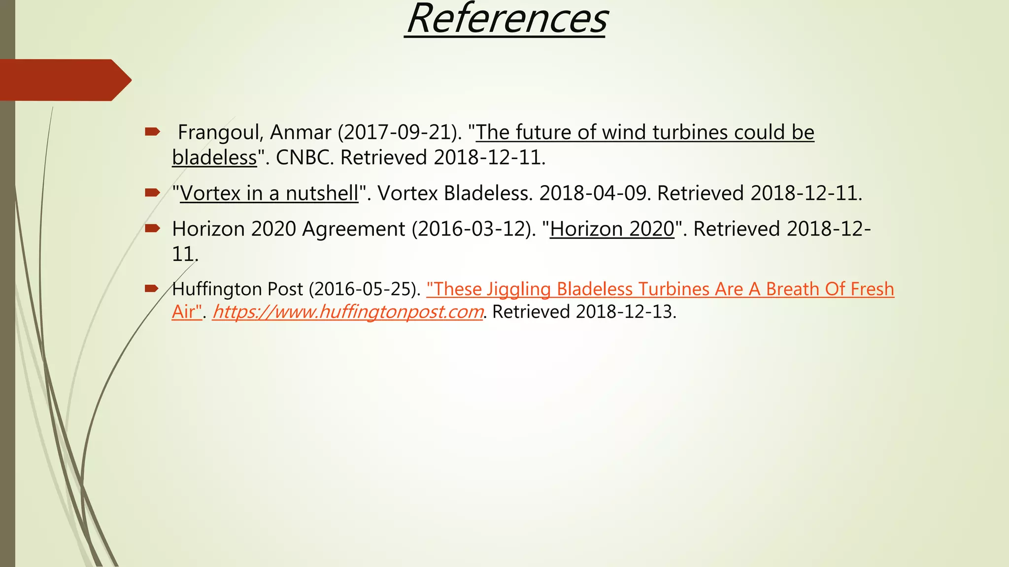 References
 Frangoul, Anmar (2017-09-21). "The future of wind turbines could be
bladeless". CNBC. Retrieved 2018-12-11.
 "Vortex in a nutshell". Vortex Bladeless. 2018-04-09. Retrieved 2018-12-11.
 Horizon 2020 Agreement (2016-03-12). "Horizon 2020". Retrieved 2018-12-
11.
 Huffington Post (2016-05-25). "These Jiggling Bladeless Turbines Are A Breath Of Fresh
Air". https://www.huffingtonpost.com. Retrieved 2018-12-13.
 