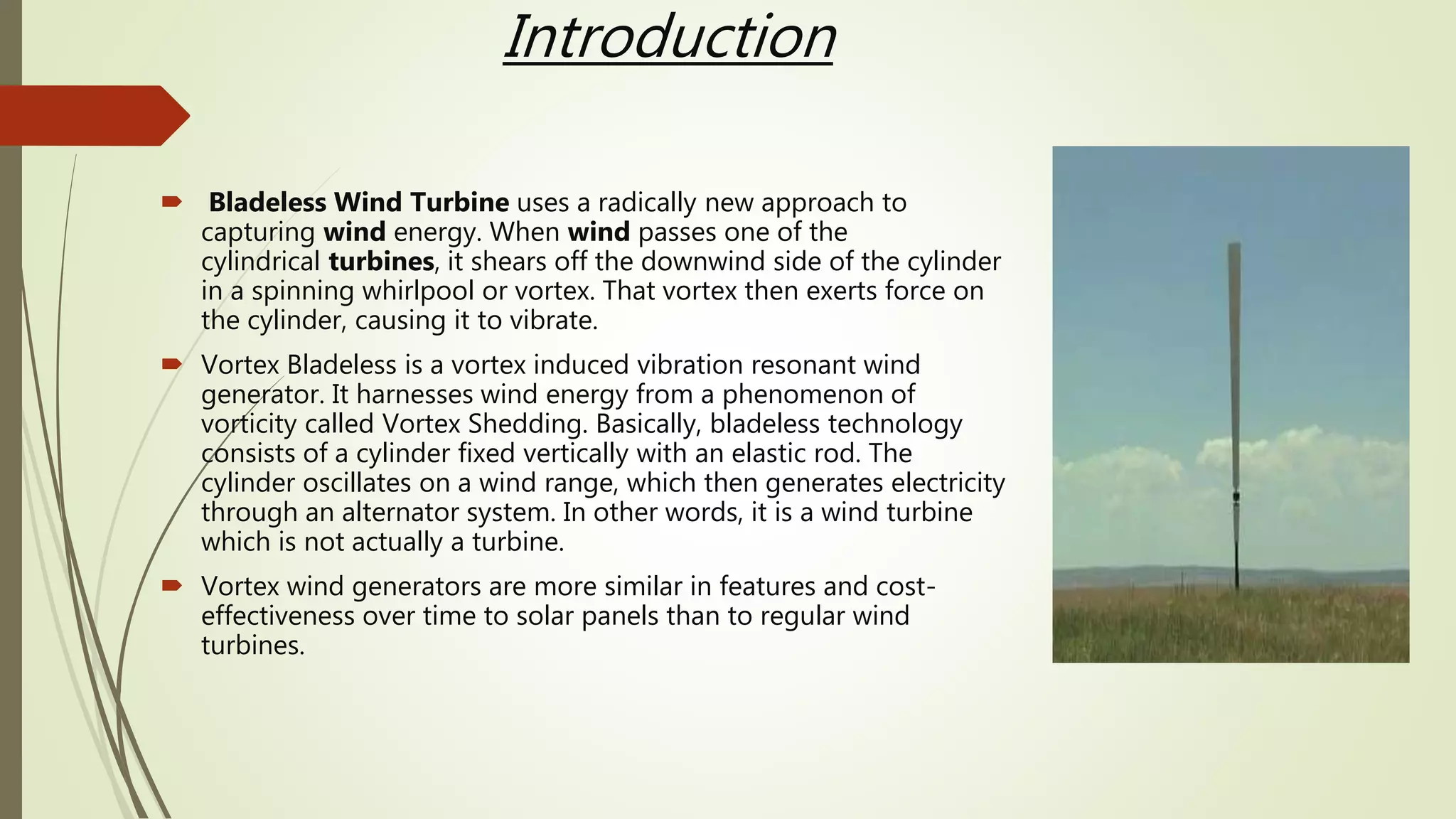 Introduction
 Bladeless Wind Turbine uses a radically new approach to
capturing wind energy. When wind passes one of the
cylindrical turbines, it shears off the downwind side of the cylinder
in a spinning whirlpool or vortex. That vortex then exerts force on
the cylinder, causing it to vibrate.
 Vortex Bladeless is a vortex induced vibration resonant wind
generator. It harnesses wind energy from a phenomenon of
vorticity called Vortex Shedding. Basically, bladeless technology
consists of a cylinder fixed vertically with an elastic rod. The
cylinder oscillates on a wind range, which then generates electricity
through an alternator system. In other words, it is a wind turbine
which is not actually a turbine.
 Vortex wind generators are more similar in features and cost-
effectiveness over time to solar panels than to regular wind
turbines.
 