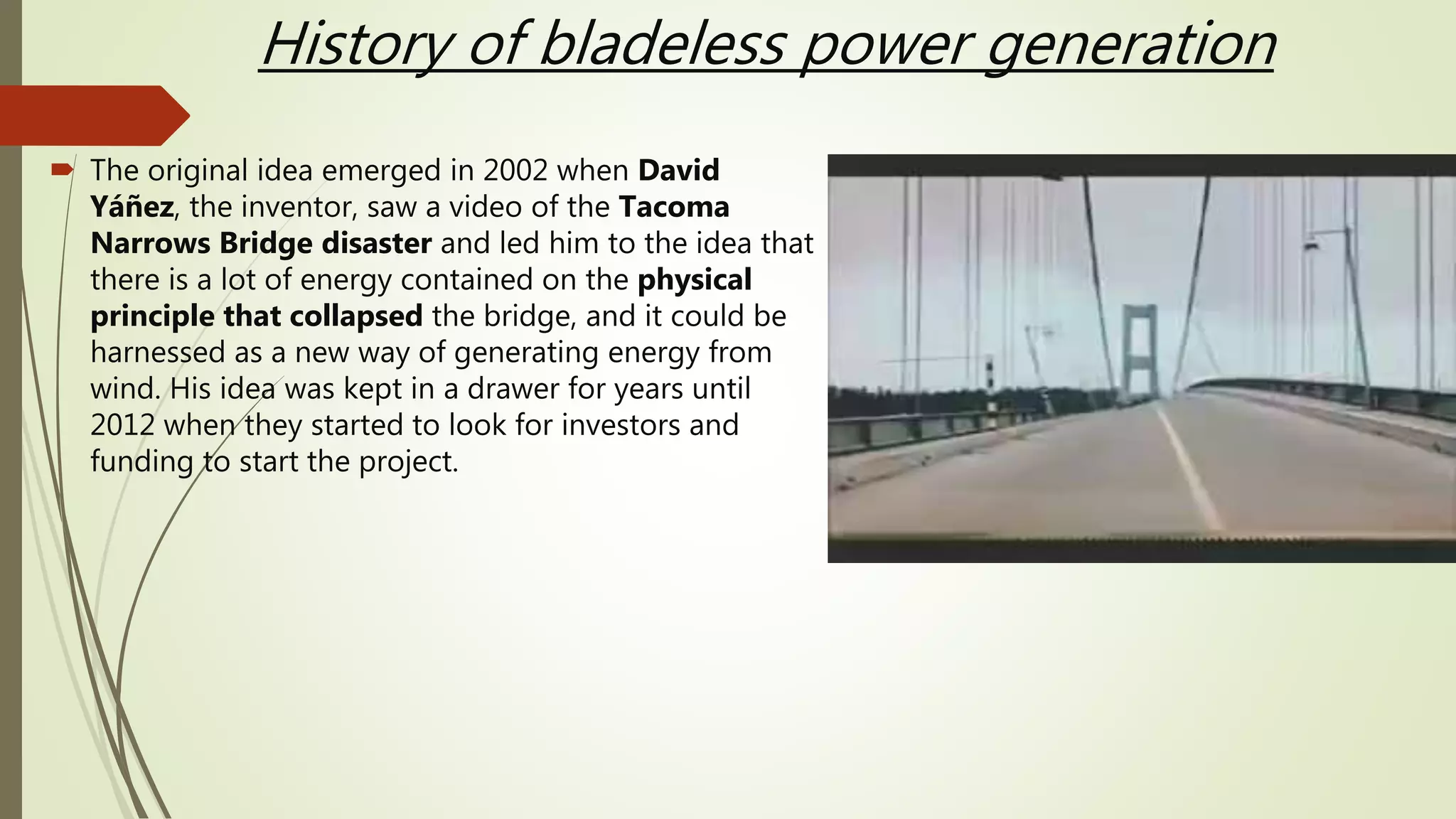 History of bladeless power generation
 The original idea emerged in 2002 when David
Yáñez, the inventor, saw a video of the Tacoma
Narrows Bridge disaster and led him to the idea that
there is a lot of energy contained on the physical
principle that collapsed the bridge, and it could be
harnessed as a new way of generating energy from
wind. His idea was kept in a drawer for years until
2012 when they started to look for investors and
funding to start the project.
 