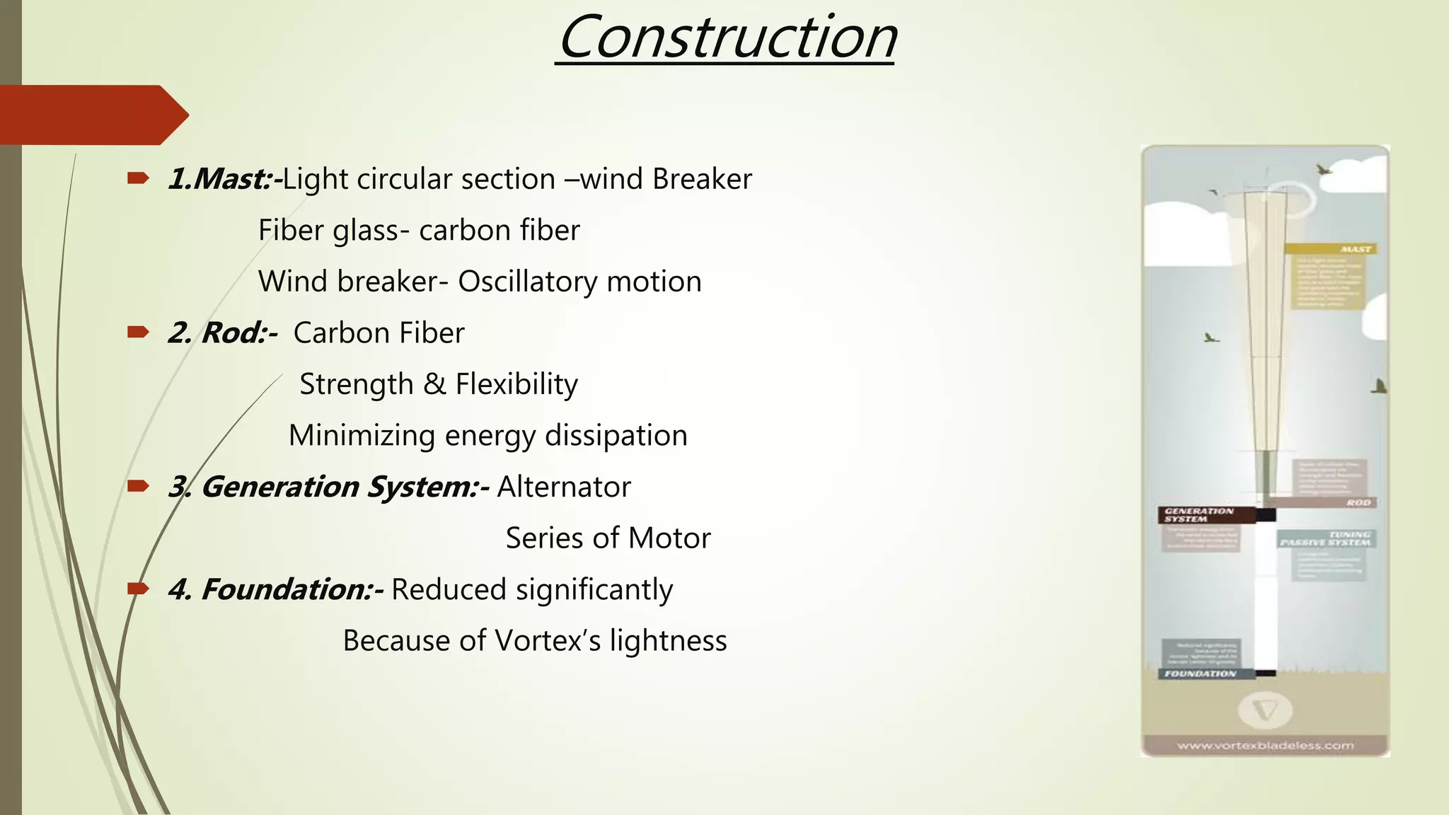 Construction
 1.Mast:-Light circular section –wind Breaker
Fiber glass- carbon fiber
Wind breaker- Oscillatory motion
 2. Rod:- Carbon Fiber
Strength & Flexibility
Minimizing energy dissipation
 3. Generation System:- Alternator
Series of Motor
 4. Foundation:- Reduced significantly
Because of Vortex’s lightness
 