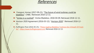 References
 Frangoul, Anmar (2017-09-21). "The future of wind turbines could be
bladeless". CNBC. Retrieved 2018-12-11.
 "Vortex in a nutshell". Vortex Bladeless. 2018-04-09. Retrieved 2018-12-11.
 Horizon 2020 Agreement (2016-03-12). "Horizon 2020". Retrieved 2018-12-
11.
 Huffington Post (2016-05-25). "These Jiggling Bladeless Turbines Are A Breath Of Fresh
Air". https://www.huffingtonpost.com. Retrieved 2018-12-13.
 