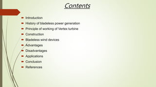 Contents
 Introduction
 History of bladeless power generation
 Principle of working of Vertex turbine
 Construction
 Bladeless wind devices
 Advantages
 Disadvantages
 Applications
 Conclusion
 References
 