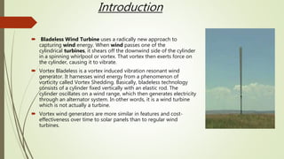 Introduction
 Bladeless Wind Turbine uses a radically new approach to
capturing wind energy. When wind passes one of the
cylindrical turbines, it shears off the downwind side of the cylinder
in a spinning whirlpool or vortex. That vortex then exerts force on
the cylinder, causing it to vibrate.
 Vortex Bladeless is a vortex induced vibration resonant wind
generator. It harnesses wind energy from a phenomenon of
vorticity called Vortex Shedding. Basically, bladeless technology
consists of a cylinder fixed vertically with an elastic rod. The
cylinder oscillates on a wind range, which then generates electricity
through an alternator system. In other words, it is a wind turbine
which is not actually a turbine.
 Vortex wind generators are more similar in features and cost-
effectiveness over time to solar panels than to regular wind
turbines.
 
