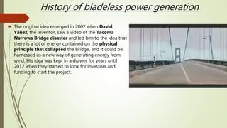 History of bladeless power generation
 The original idea emerged in 2002 when David
Yáñez, the inventor, saw a video of the Tacoma
Narrows Bridge disaster and led him to the idea that
there is a lot of energy contained on the physical
principle that collapsed the bridge, and it could be
harnessed as a new way of generating energy from
wind. His idea was kept in a drawer for years until
2012 when they started to look for investors and
funding to start the project.
 