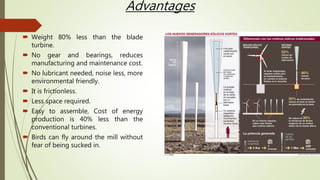 Advantages
 Weight 80% less than the blade
turbine.
 No gear and bearings, reduces
manufacturing and maintenance cost.
 No lubricant needed, noise less, more
environmental friendly.
 It is frictionless.
 Less space required.
 Easy to assemble, Cost of energy
production is 40% less than the
conventional turbines.
 Birds can fly around the mill without
fear of being sucked in.
 