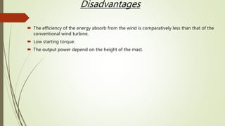 Disadvantages
 The efficiency of the energy absorb from the wind is comparatively less than that of the
conventional wind turbine.
 Low starting torque.
 The output power depend on the height of the mast.
 