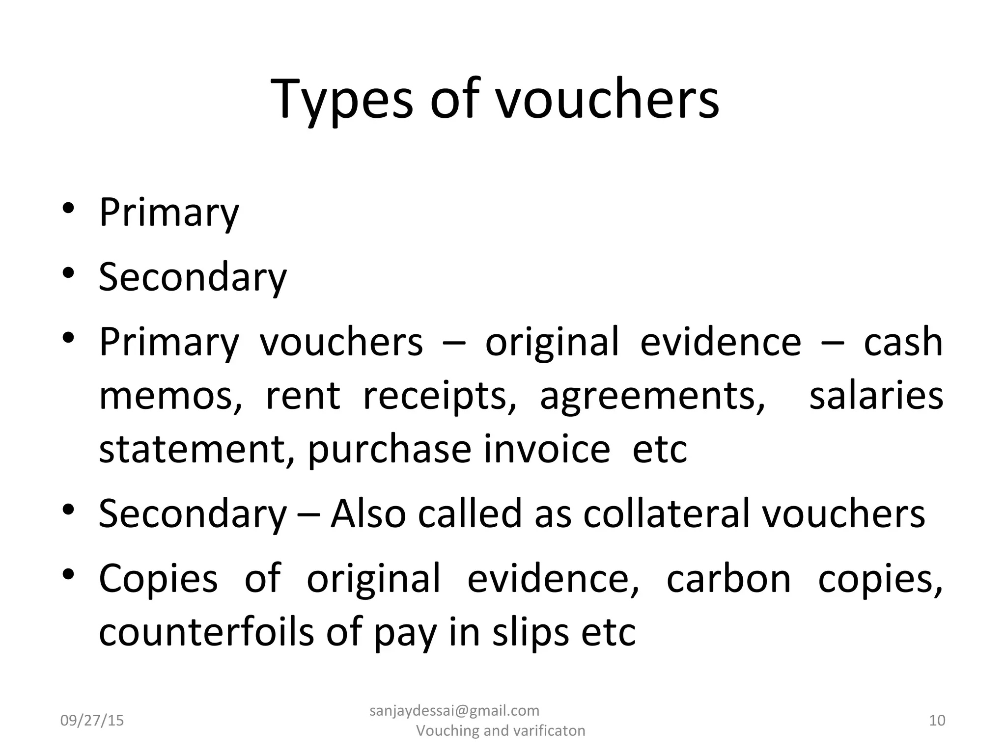Types of vouchers
• Primary
• Secondary
• Primary vouchers – original evidence – cash
memos, rent receipts, agreements, salaries
statement, purchase invoice etc
• Secondary – Also called as collateral vouchers
• Copies of original evidence, carbon copies,
counterfoils of pay in slips etc
09/27/15 10
sanjaydessai@gmail.com
Vouching and varificaton
 