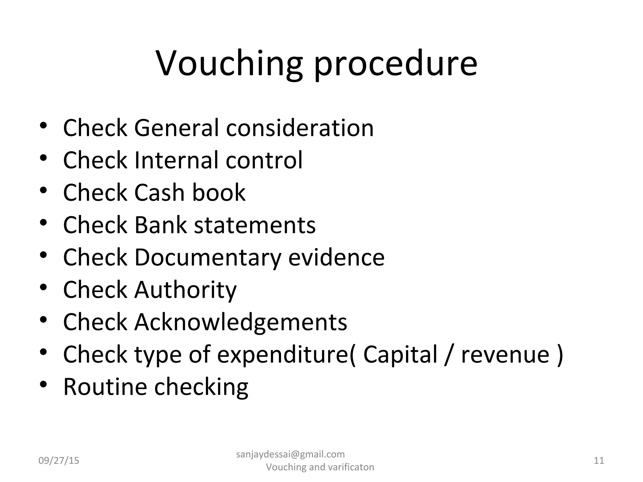 Vouching procedure
• Check General consideration
• Check Internal control
• Check Cash book
• Check Bank statements
• Check Documentary evidence
• Check Authority
• Check Acknowledgements
• Check type of expenditure( Capital / revenue )
• Routine checking
09/27/15 11
sanjaydessai@gmail.com
Vouching and varificaton
 