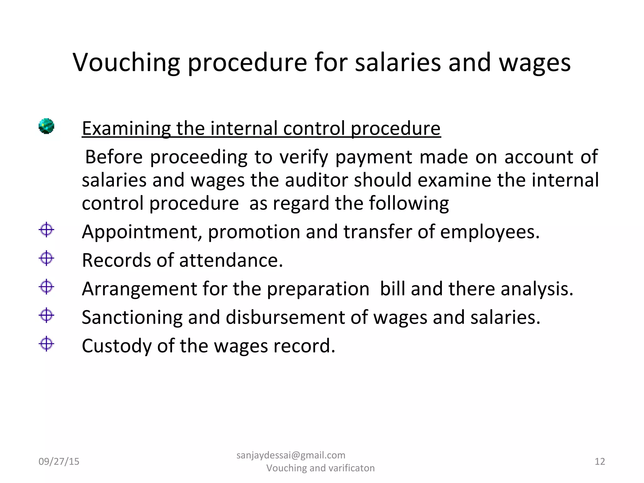Vouching procedure for salaries and wages
Examining the internal control procedure
Before proceeding to verify payment made on account of
salaries and wages the auditor should examine the internal
control procedure as regard the following
Appointment, promotion and transfer of employees.
Records of attendance.
Arrangement for the preparation bill and there analysis.
Sanctioning and disbursement of wages and salaries.
Custody of the wages record.
09/27/15 12
sanjaydessai@gmail.com
Vouching and varificaton
 
