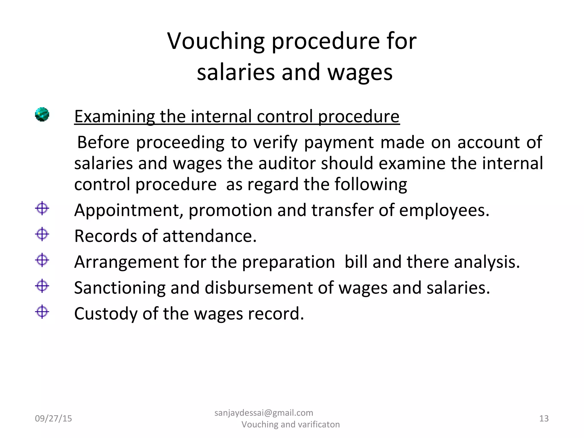 Vouching procedure for
salaries and wages
Examining the internal control procedure
Before proceeding to verify payment made on account of
salaries and wages the auditor should examine the internal
control procedure as regard the following
Appointment, promotion and transfer of employees.
Records of attendance.
Arrangement for the preparation bill and there analysis.
Sanctioning and disbursement of wages and salaries.
Custody of the wages record.
09/27/15 13
sanjaydessai@gmail.com
Vouching and varificaton
 