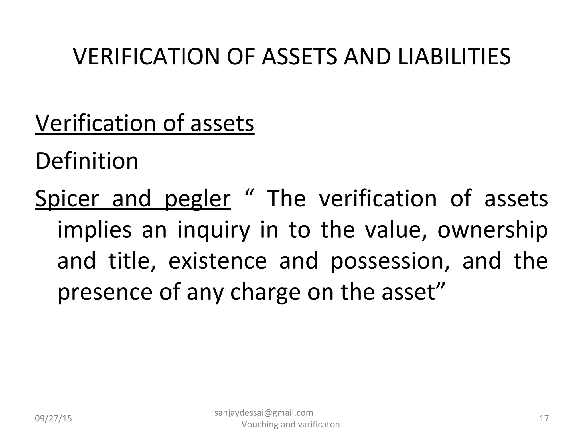 VERIFICATION OF ASSETS AND LIABILITIES
Verification of assets
Definition
Spicer and pegler “ The verification of assets
implies an inquiry in to the value, ownership
and title, existence and possession, and the
presence of any charge on the asset”
09/27/15 17
sanjaydessai@gmail.com
Vouching and varificaton
 