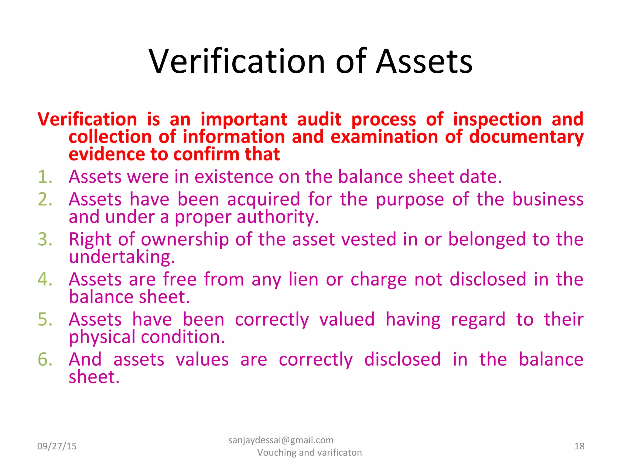 Verification of Assets
Verification is an important audit process of inspection and
collection of information and examination of documentary
evidence to confirm that
1. Assets were in existence on the balance sheet date.
2. Assets have been acquired for the purpose of the business
and under a proper authority.
3. Right of ownership of the asset vested in or belonged to the
undertaking.
4. Assets are free from any lien or charge not disclosed in the
balance sheet.
5. Assets have been correctly valued having regard to their
physical condition.
6. And assets values are correctly disclosed in the balance
sheet.
09/27/15 18
sanjaydessai@gmail.com
Vouching and varificaton
 