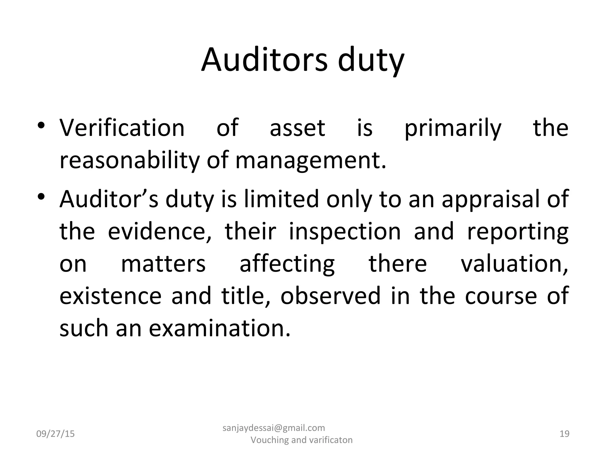 Auditors duty
• Verification of asset is primarily the
reasonability of management.
• Auditor’s duty is limited only to an appraisal of
the evidence, their inspection and reporting
on matters affecting there valuation,
existence and title, observed in the course of
such an examination.
09/27/15 19
sanjaydessai@gmail.com
Vouching and varificaton
 