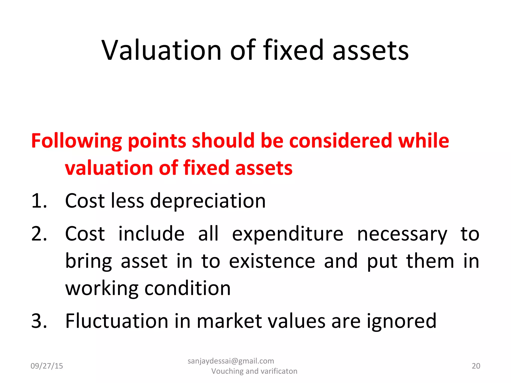 Valuation of fixed assets
Following points should be considered while
valuation of fixed assets
1. Cost less depreciation
2. Cost include all expenditure necessary to
bring asset in to existence and put them in
working condition
3. Fluctuation in market values are ignored
09/27/15 20
sanjaydessai@gmail.com
Vouching and varificaton
 