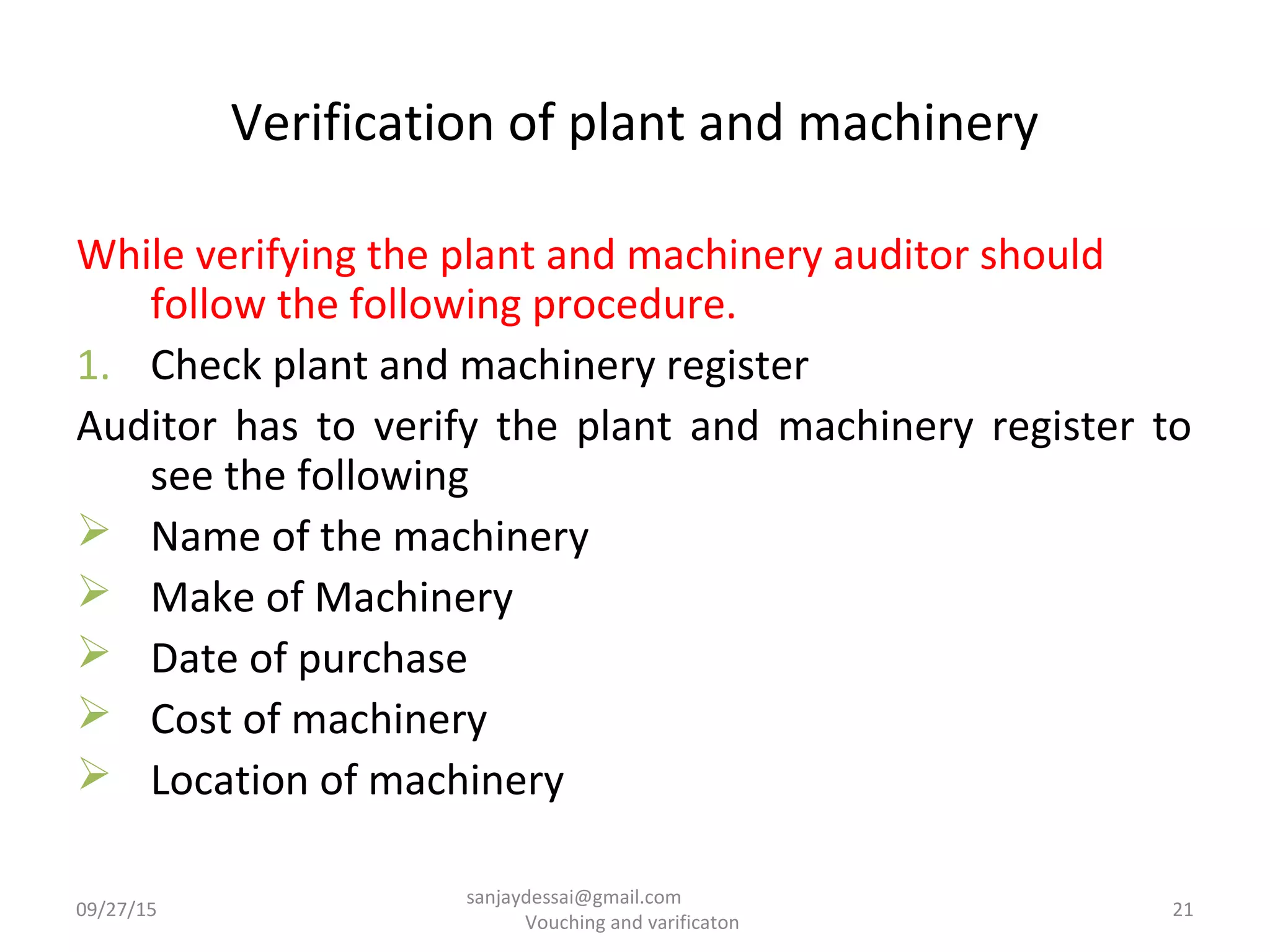 Verification of plant and machinery
While verifying the plant and machinery auditor should
follow the following procedure.
1. Check plant and machinery register
Auditor has to verify the plant and machinery register to
see the following
 Name of the machinery
 Make of Machinery
 Date of purchase
 Cost of machinery
 Location of machinery
09/27/15 21
sanjaydessai@gmail.com
Vouching and varificaton
 