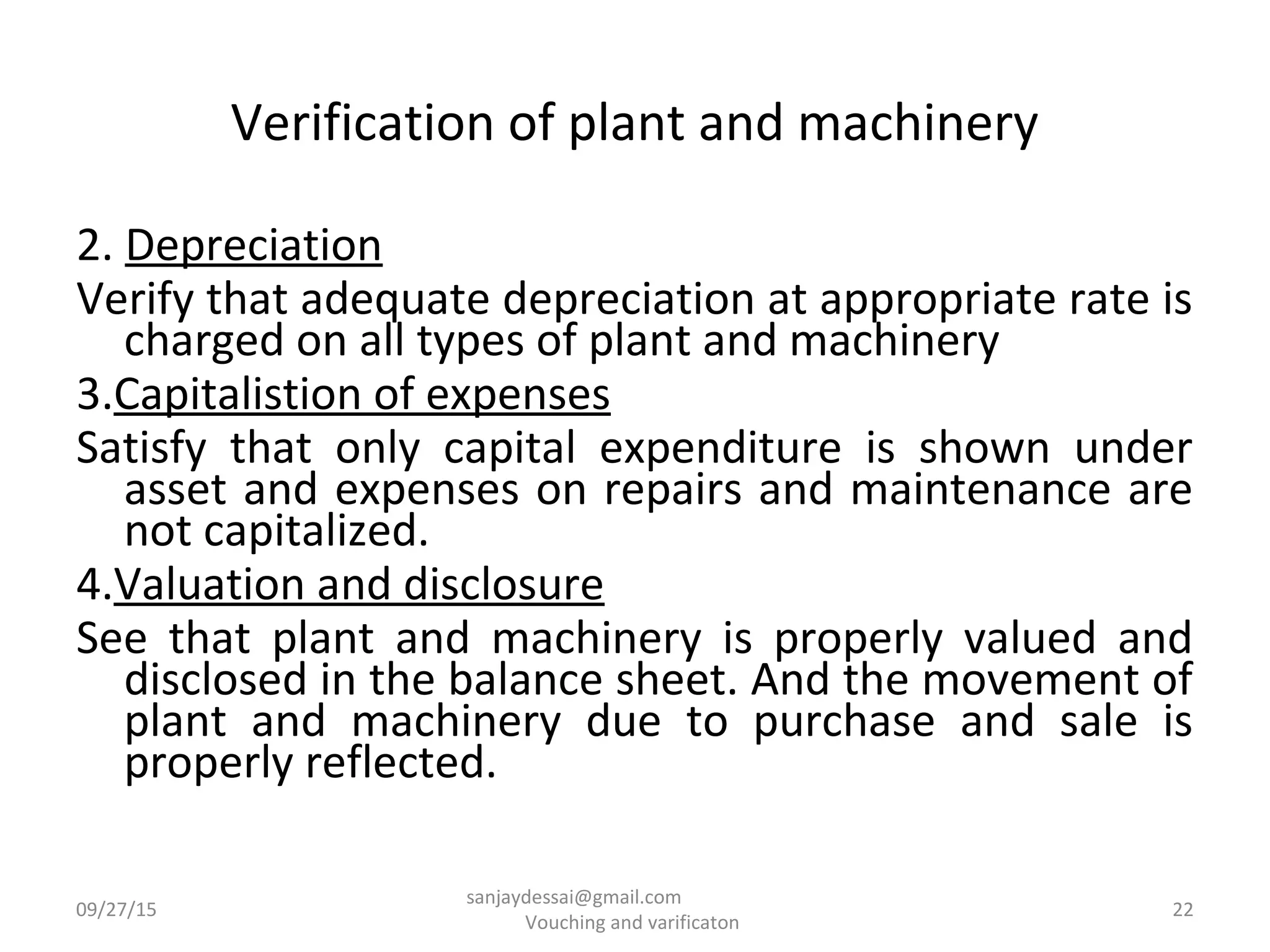 Verification of plant and machinery
2. Depreciation
Verify that adequate depreciation at appropriate rate is
charged on all types of plant and machinery
3.Capitalistion of expenses
Satisfy that only capital expenditure is shown under
asset and expenses on repairs and maintenance are
not capitalized.
4.Valuation and disclosure
See that plant and machinery is properly valued and
disclosed in the balance sheet. And the movement of
plant and machinery due to purchase and sale is
properly reflected.
09/27/15 22
sanjaydessai@gmail.com
Vouching and varificaton
 
