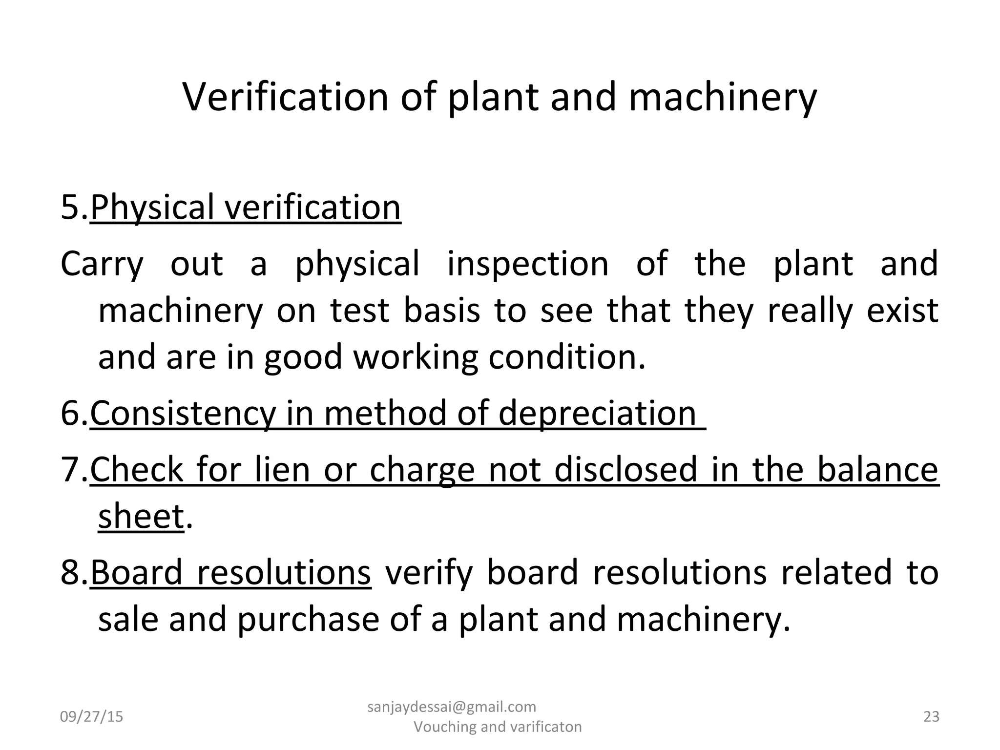 Verification of plant and machinery
5.Physical verification
Carry out a physical inspection of the plant and
machinery on test basis to see that they really exist
and are in good working condition.
6.Consistency in method of depreciation
7.Check for lien or charge not disclosed in the balance
sheet.
8.Board resolutions verify board resolutions related to
sale and purchase of a plant and machinery.
09/27/15 23
sanjaydessai@gmail.com
Vouching and varificaton
 