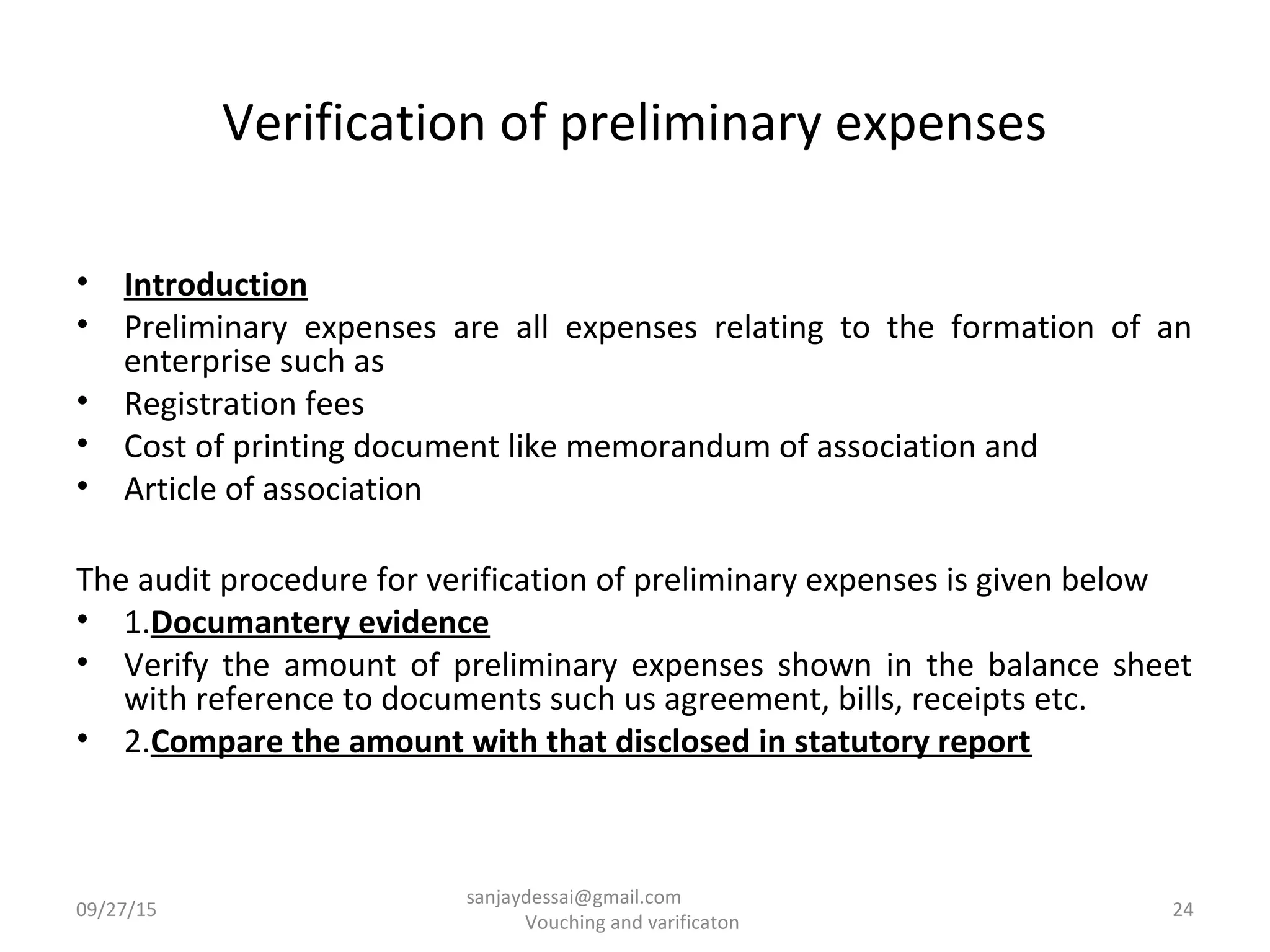 Verification of preliminary expenses
• Introduction
• Preliminary expenses are all expenses relating to the formation of an
enterprise such as
• Registration fees
• Cost of printing document like memorandum of association and
• Article of association
The audit procedure for verification of preliminary expenses is given below
• 1.Documantery evidence
• Verify the amount of preliminary expenses shown in the balance sheet
with reference to documents such us agreement, bills, receipts etc.
• 2.Compare the amount with that disclosed in statutory report
09/27/15 24
sanjaydessai@gmail.com
Vouching and varificaton
 