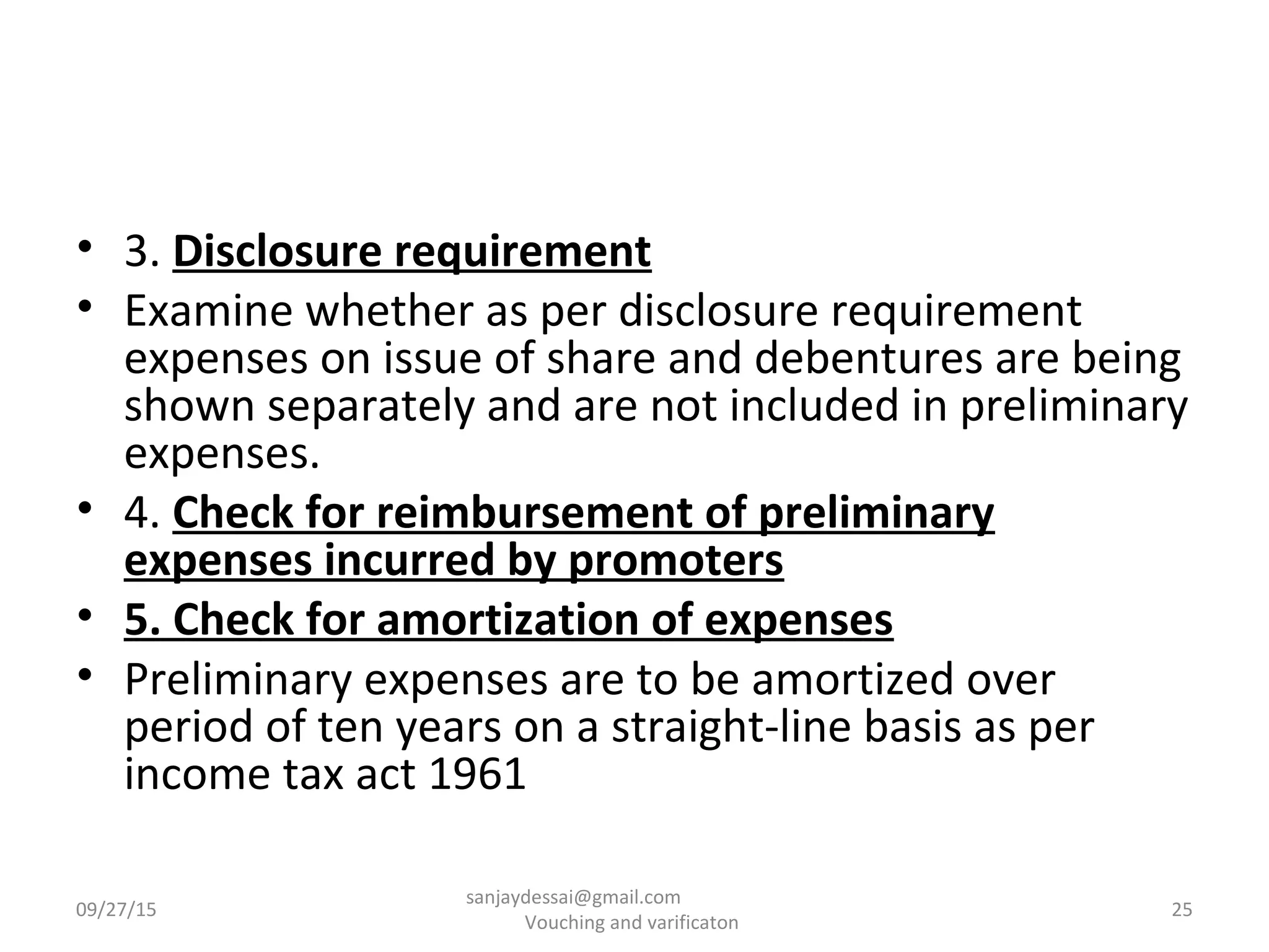 • 3. Disclosure requirement
• Examine whether as per disclosure requirement
expenses on issue of share and debentures are being
shown separately and are not included in preliminary
expenses.
• 4. Check for reimbursement of preliminary
expenses incurred by promoters
• 5. Check for amortization of expenses
• Preliminary expenses are to be amortized over
period of ten years on a straight-line basis as per
income tax act 1961
09/27/15 25
sanjaydessai@gmail.com
Vouching and varificaton
 
