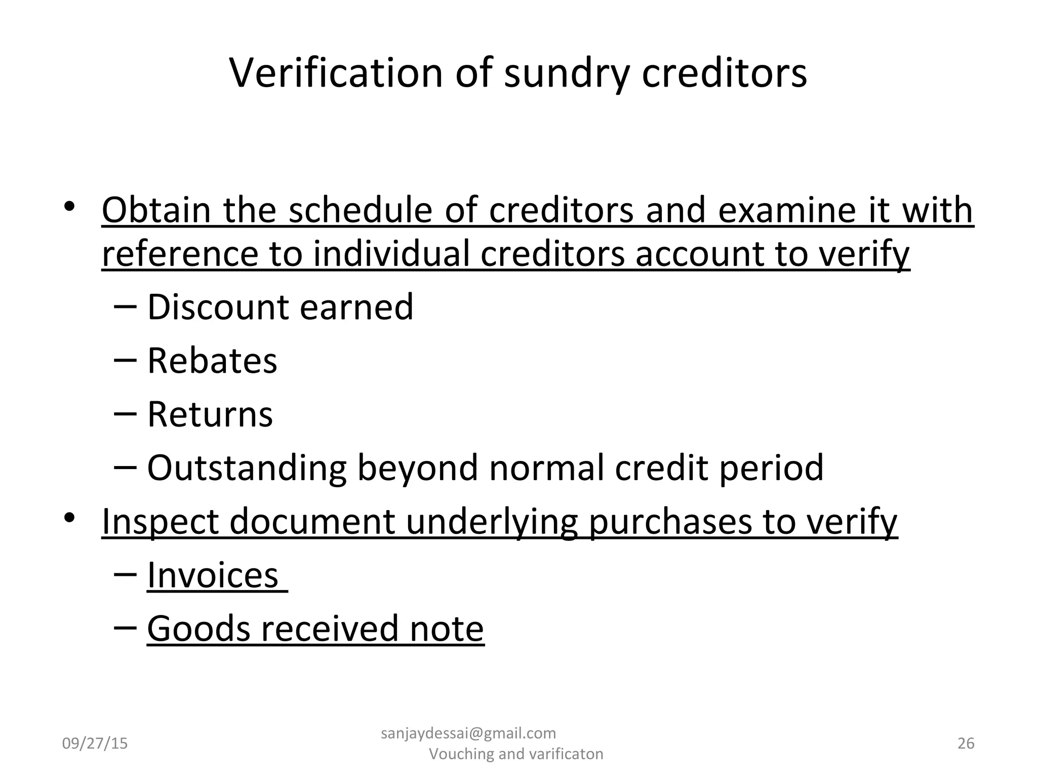 Verification of sundry creditors
• Obtain the schedule of creditors and examine it with
reference to individual creditors account to verify
– Discount earned
– Rebates
– Returns
– Outstanding beyond normal credit period
• Inspect document underlying purchases to verify
– Invoices
– Goods received note
09/27/15 26
sanjaydessai@gmail.com
Vouching and varificaton
 