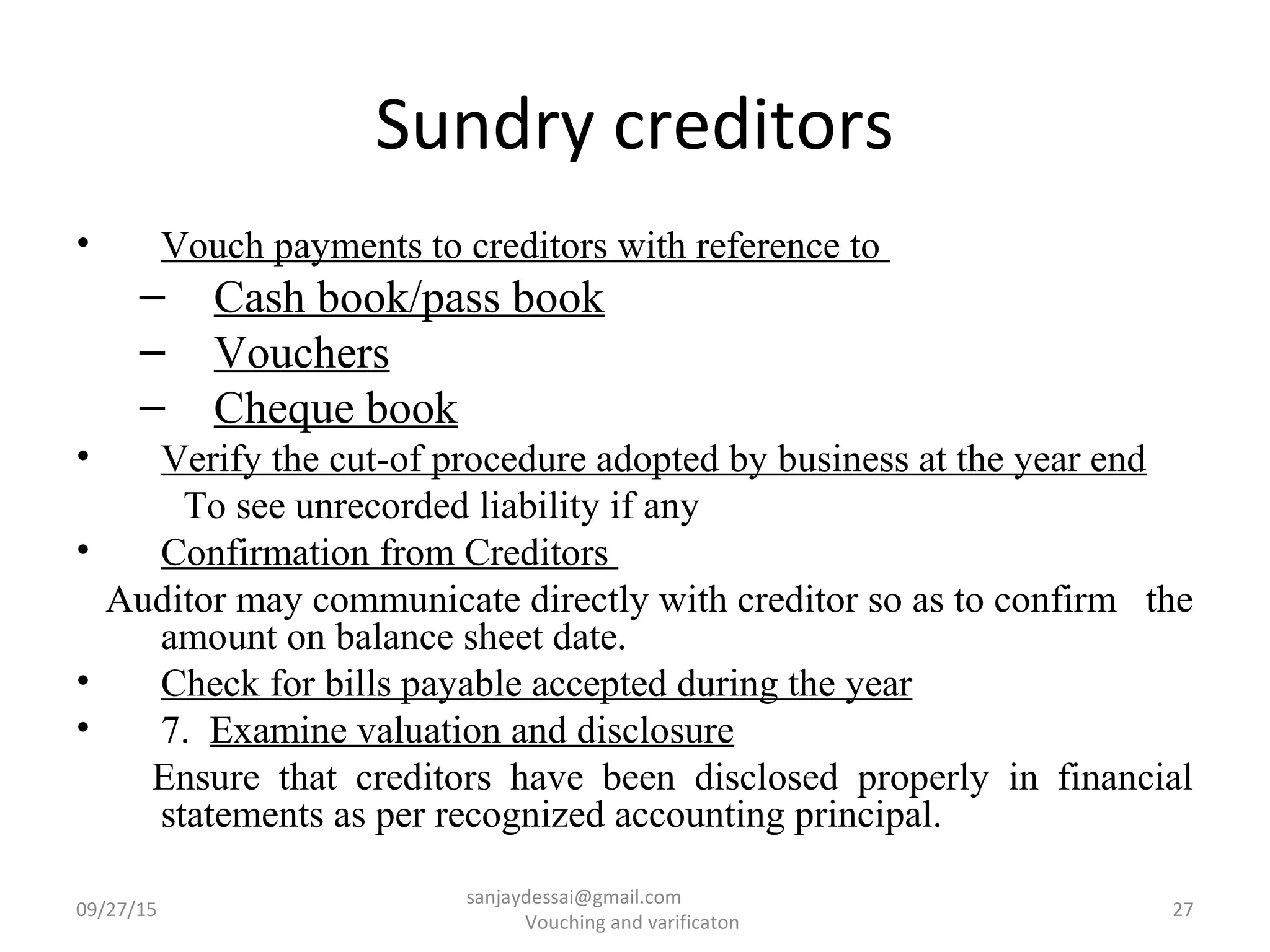 Sundry creditors
• Vouch payments to creditors with reference to
– Cash book/pass book
– Vouchers
– Cheque book
• Verify the cut-of procedure adopted by business at the year end
To see unrecorded liability if any
• Confirmation from Creditors
Auditor may communicate directly with creditor so as to confirm the
amount on balance sheet date.
• Check for bills payable accepted during the year
• 7. Examine valuation and disclosure
Ensure that creditors have been disclosed properly in financial
statements as per recognized accounting principal.
09/27/15 27
sanjaydessai@gmail.com
Vouching and varificaton
 