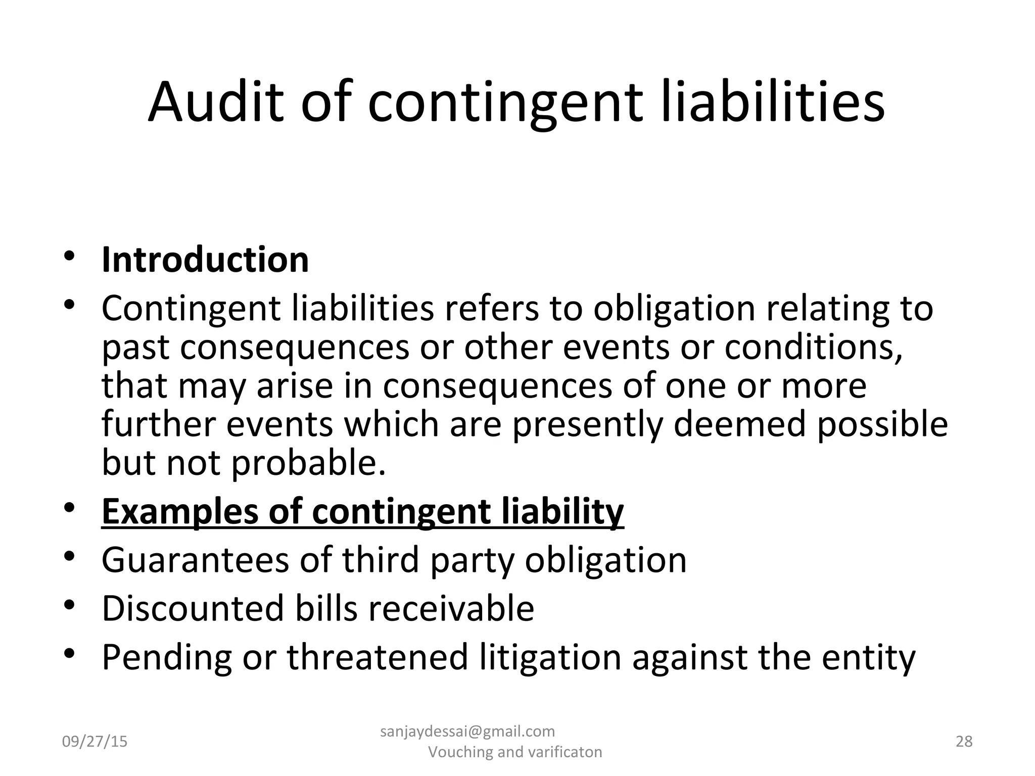 Audit of contingent liabilities
• Introduction
• Contingent liabilities refers to obligation relating to
past consequences or other events or conditions,
that may arise in consequences of one or more
further events which are presently deemed possible
but not probable.
• Examples of contingent liability
• Guarantees of third party obligation
• Discounted bills receivable
• Pending or threatened litigation against the entity
09/27/15 28
sanjaydessai@gmail.com
Vouching and varificaton
 