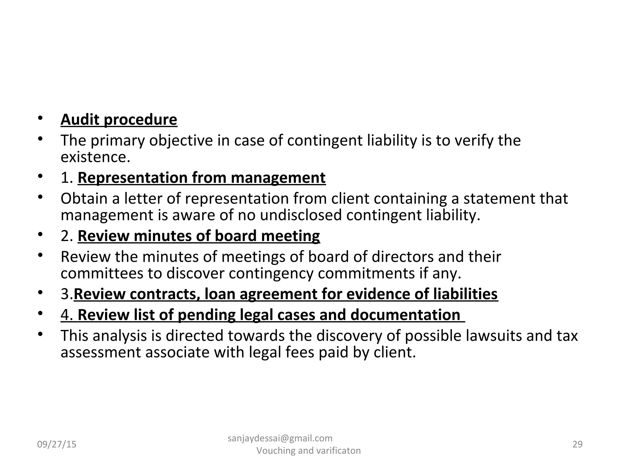• Audit procedure
• The primary objective in case of contingent liability is to verify the
existence.
• 1. Representation from management
• Obtain a letter of representation from client containing a statement that
management is aware of no undisclosed contingent liability.
• 2. Review minutes of board meeting
• Review the minutes of meetings of board of directors and their
committees to discover contingency commitments if any.
• 3.Review contracts, loan agreement for evidence of liabilities
• 4. Review list of pending legal cases and documentation
• This analysis is directed towards the discovery of possible lawsuits and tax
assessment associate with legal fees paid by client.
09/27/15 29
sanjaydessai@gmail.com
Vouching and varificaton
 