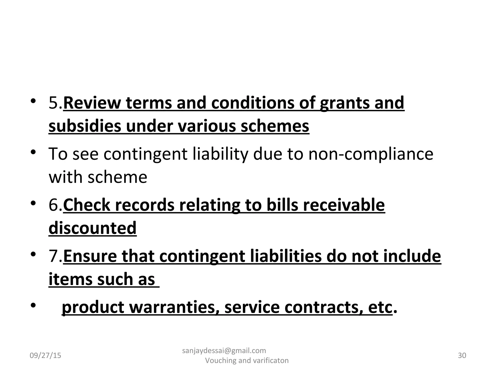 • 5.Review terms and conditions of grants and
subsidies under various schemes
• To see contingent liability due to non-compliance
with scheme
• 6.Check records relating to bills receivable
discounted
• 7.Ensure that contingent liabilities do not include
items such as
• product warranties, service contracts, etc.
09/27/15 30
sanjaydessai@gmail.com
Vouching and varificaton
 