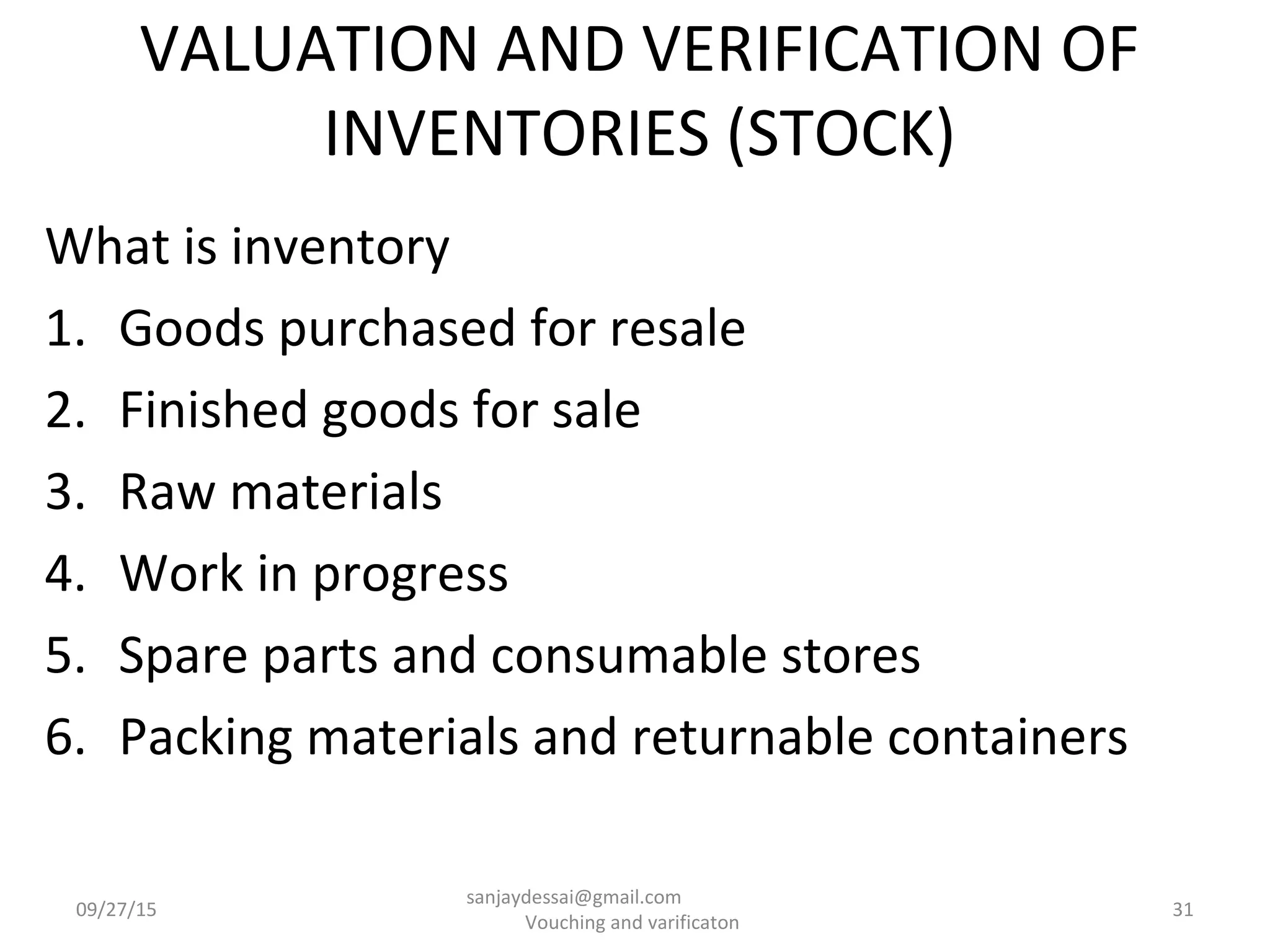 VALUATION AND VERIFICATION OF
INVENTORIES (STOCK)
What is inventory
1. Goods purchased for resale
2. Finished goods for sale
3. Raw materials
4. Work in progress
5. Spare parts and consumable stores
6. Packing materials and returnable containers
09/27/15 31
sanjaydessai@gmail.com
Vouching and varificaton
 