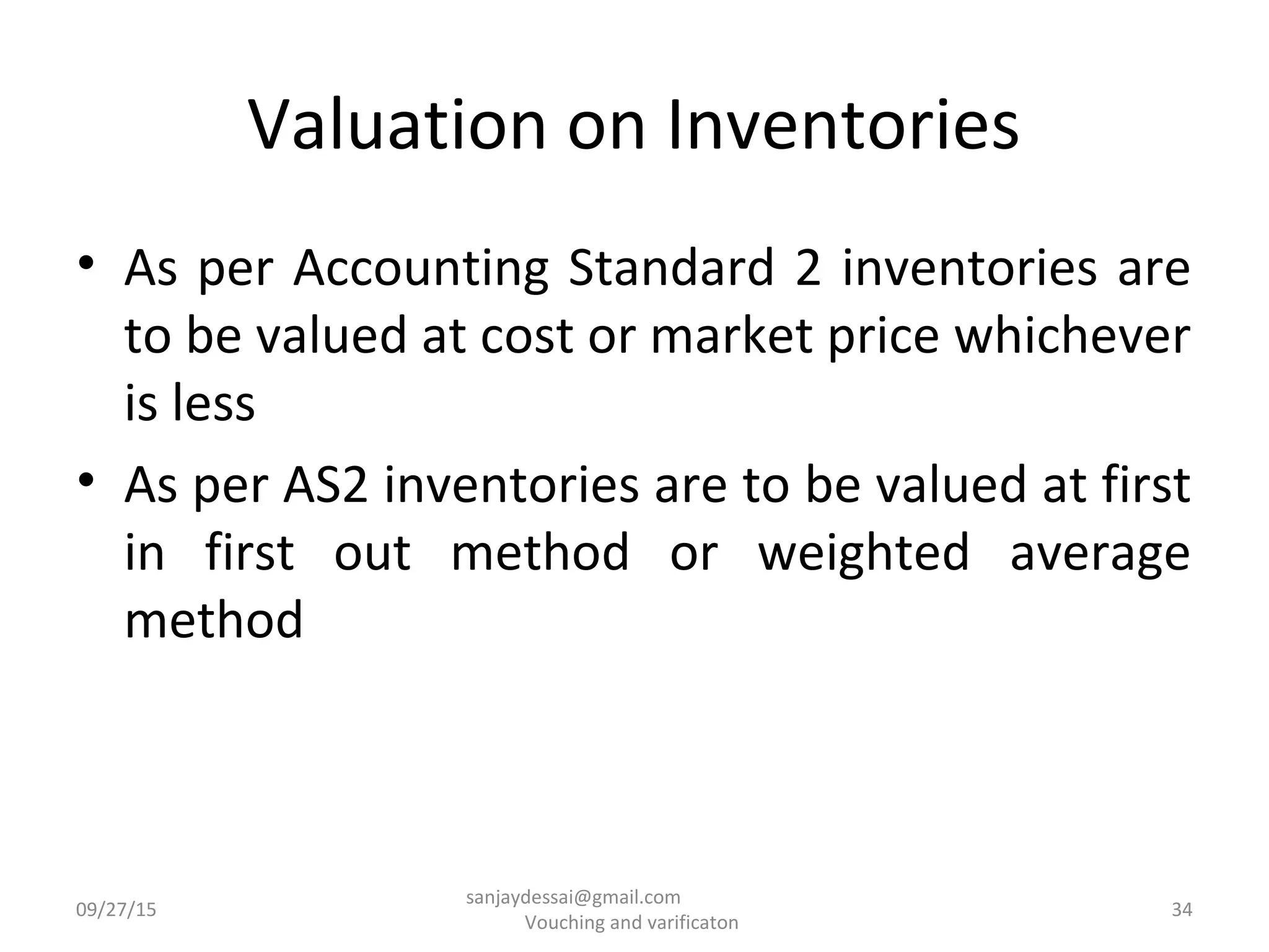 Valuation on Inventories
• As per Accounting Standard 2 inventories are
to be valued at cost or market price whichever
is less
• As per AS2 inventories are to be valued at first
in first out method or weighted average
method
09/27/15 34
sanjaydessai@gmail.com
Vouching and varificaton
 