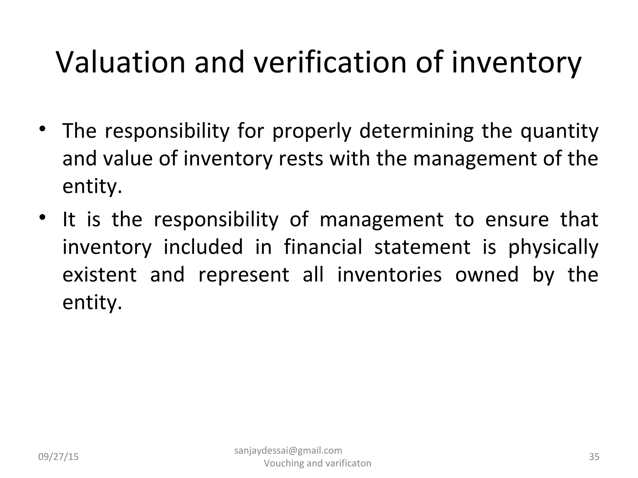 Valuation and verification of inventory
• The responsibility for properly determining the quantity
and value of inventory rests with the management of the
entity.
• It is the responsibility of management to ensure that
inventory included in financial statement is physically
existent and represent all inventories owned by the
entity.
09/27/15 35
sanjaydessai@gmail.com
Vouching and varificaton
 