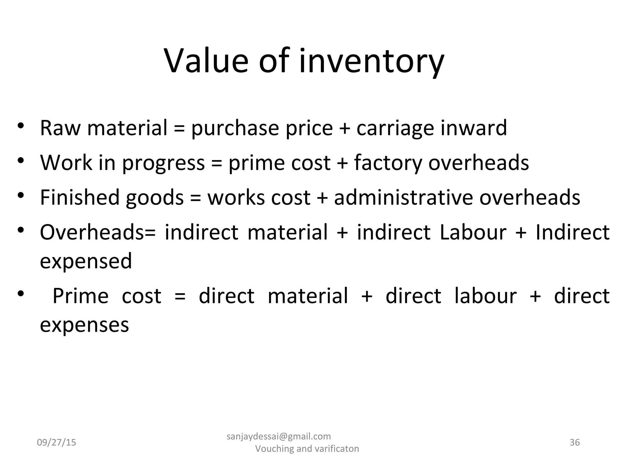 Value of inventory
• Raw material = purchase price + carriage inward
• Work in progress = prime cost + factory overheads
• Finished goods = works cost + administrative overheads
• Overheads= indirect material + indirect Labour + Indirect
expensed
• Prime cost = direct material + direct labour + direct
expenses
09/27/15 36
sanjaydessai@gmail.com
Vouching and varificaton
 