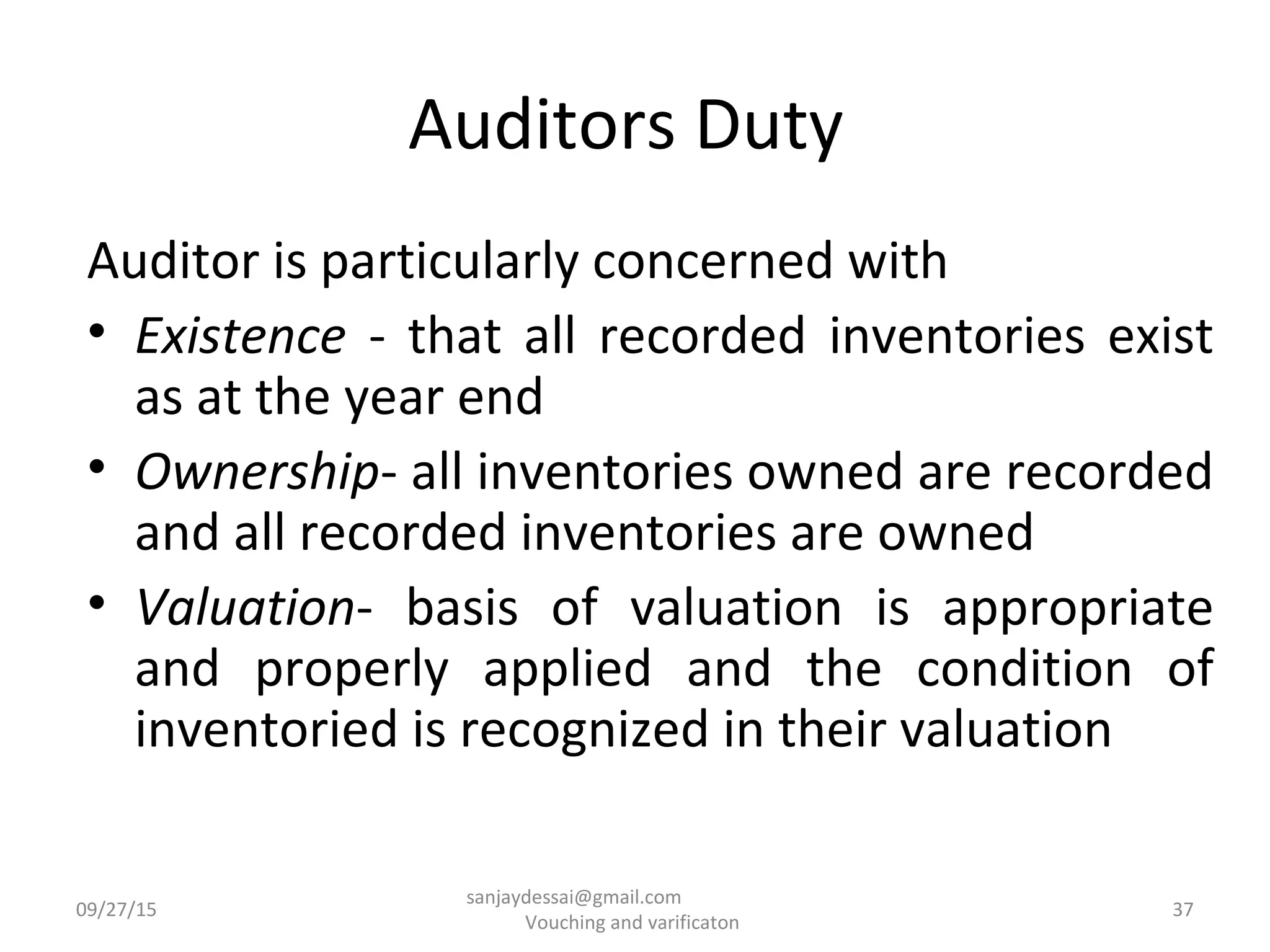 Auditors Duty
Auditor is particularly concerned with
• Existence - that all recorded inventories exist
as at the year end
• Ownership- all inventories owned are recorded
and all recorded inventories are owned
• Valuation- basis of valuation is appropriate
and properly applied and the condition of
inventoried is recognized in their valuation
09/27/15 37
sanjaydessai@gmail.com
Vouching and varificaton
 