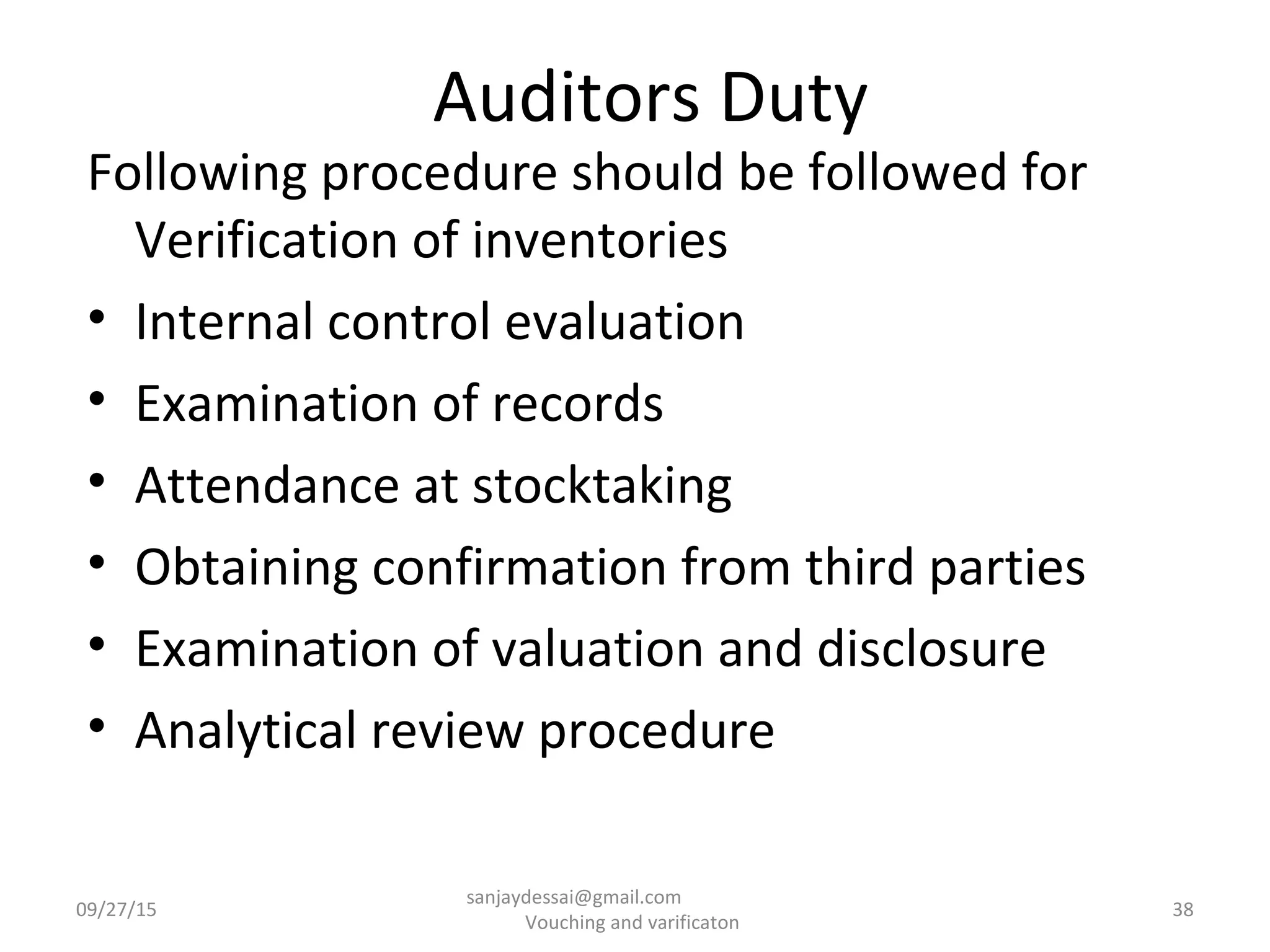 Auditors Duty
Following procedure should be followed for
Verification of inventories
• Internal control evaluation
• Examination of records
• Attendance at stocktaking
• Obtaining confirmation from third parties
• Examination of valuation and disclosure
• Analytical review procedure
09/27/15 38
sanjaydessai@gmail.com
Vouching and varificaton
 